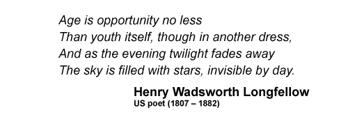 Age is opportunity no less Than youth itself, though in another dress, And as the evening twilight fades away The sky is filled with stars, invisible by day.  Henry Wadsworth Longfellow US poet (1807 - 1882)   